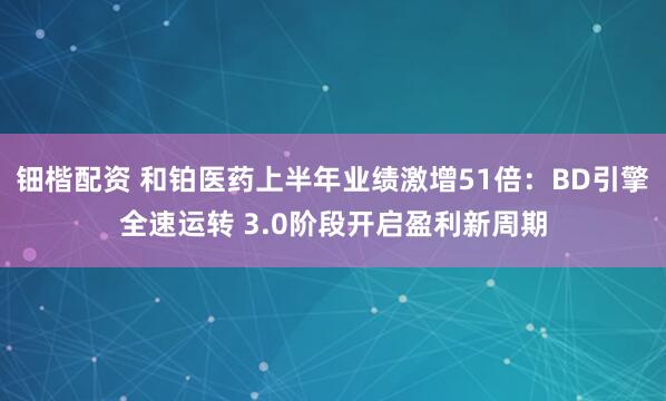 钿楷配资 和铂医药上半年业绩激增51倍：BD引擎全速运转 3.0阶段开启盈利新周期