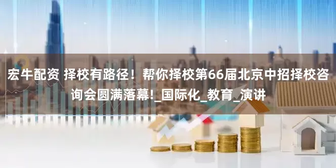 宏牛配资 择校有路径！帮你择校第66届北京中招择校咨询会圆满落幕!_国际化_教育_演讲