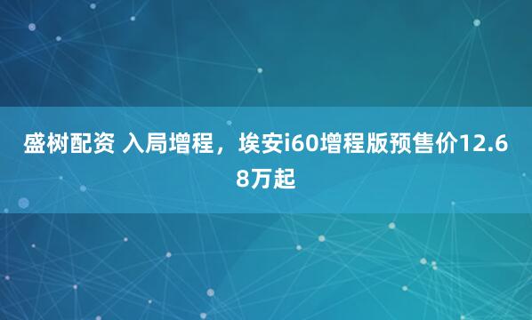 盛树配资 入局增程，埃安i60增程版预售价12.68万起